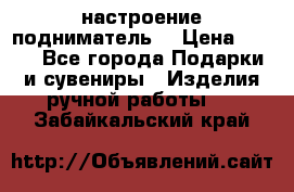 настроение подниматель) › Цена ­ 200 - Все города Подарки и сувениры » Изделия ручной работы   . Забайкальский край